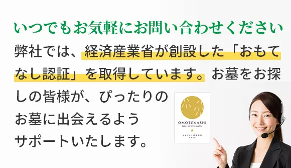 いつでもお気軽にお問い合わせください 弊社では、経済産業省が創設した「おもてなし認証」を取得しています。お墓をお探しの皆様が、ぴったりのお墓に出会えるようサポートいたします。