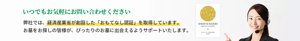 いつでもお気軽にお問い合わせください 弊社では、経済産業省が創設した「おもてなし認証」を取得しています。お墓をお探しの皆様が、ぴったりのお墓に出会えるようサポートいたします。